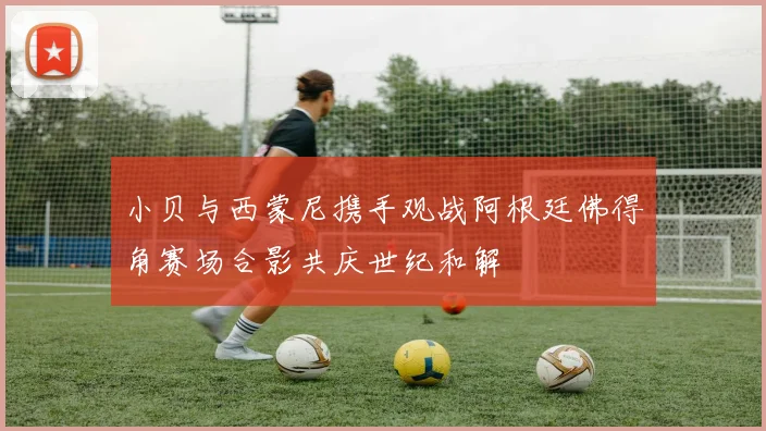 小贝与西蒙尼携手观战阿根廷佛得角赛场合影共庆世纪和解
