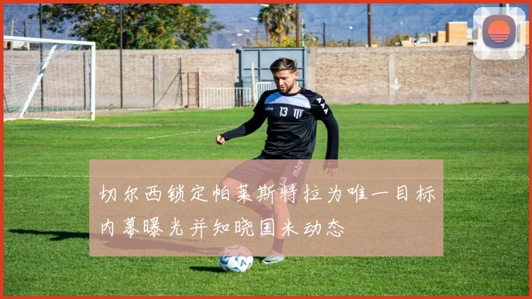 切尔西锁定帕莱斯特拉为唯一目标内幕曝光并知晓国米动态