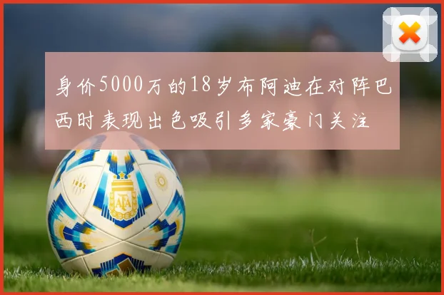 身价5000万的18岁布阿迪在对阵巴西时表现出色吸引多家豪门关注