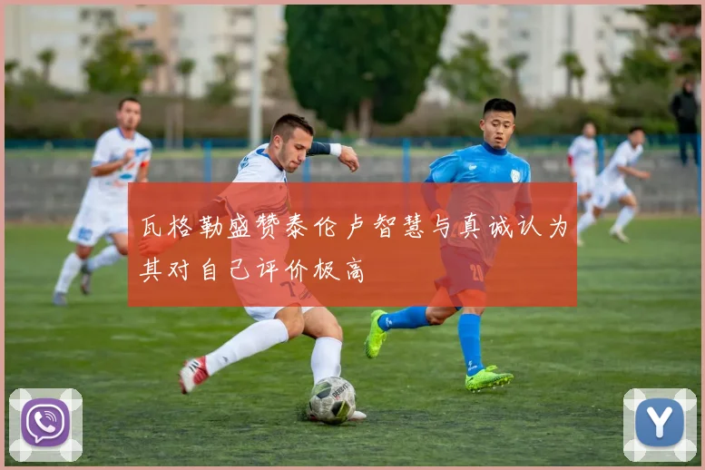瓦格勒盛赞泰伦卢智慧与真诚认为其对自己评价极高