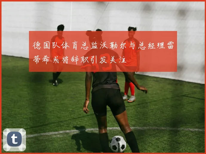 德国队体育总监沃勒尔与总经理雷蒂希或将辞职引发关注