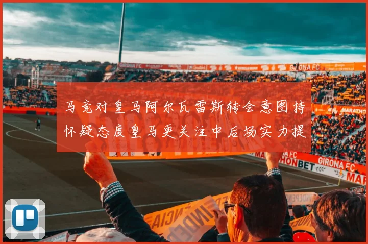 马竞对皇马阿尔瓦雷斯转会意图持怀疑态度皇马更关注中后场实力提升