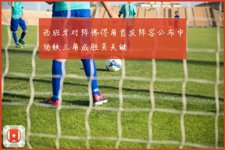西班牙对阵佛得角首发阵容公布中场铁三角成胜负关键