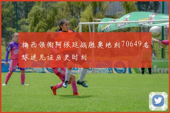 梅西领衔阿根廷战胜奥地利70649名球迷见证历史时刻