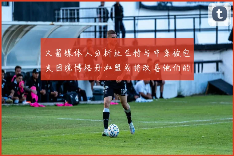 火箭媒体人分析杜兰特与申京被包夹困境博格丹加盟或将改善他们的进攻空间