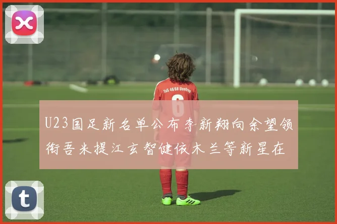 U23国足新名单公布李新翔向余望领衔吾米提江玄智健依木兰等新星在列