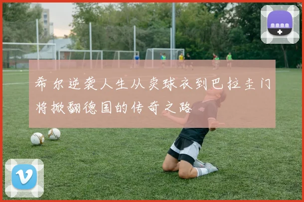 希尔逆袭人生从卖球衣到巴拉圭门将掀翻德国的传奇之路