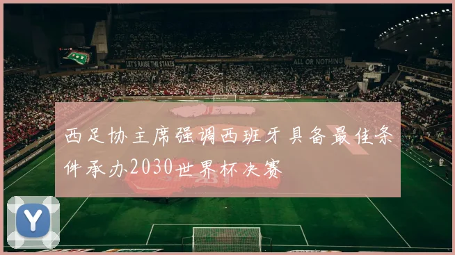 西足协主席强调西班牙具备最佳条件承办2030世界杯决赛